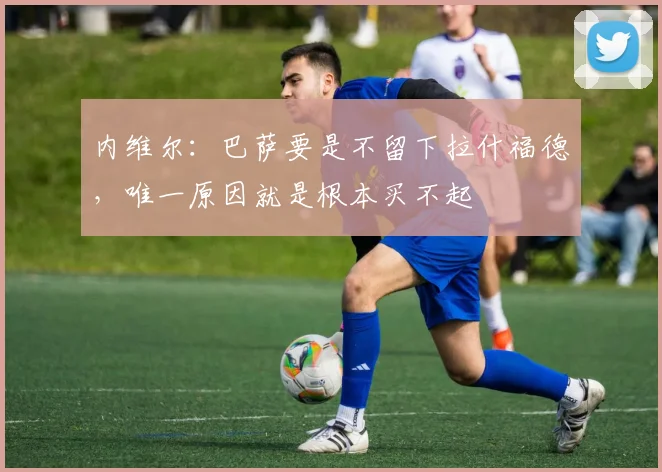 内维尔：巴萨要是不留下拉什福德，唯一原因就是根本买不起