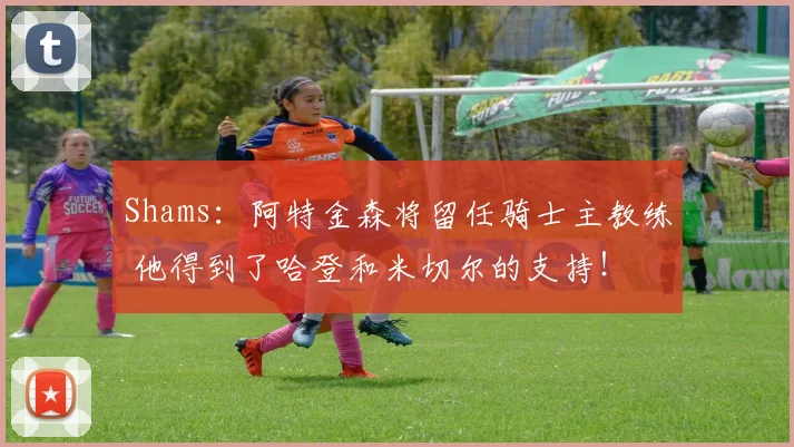 Shams：阿特金森将留任骑士主教练 他得到了哈登和米切尔的支持！