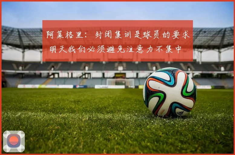 阿莱格里：封闭集训是球员的要求 明天我们必须避免注意力不集中